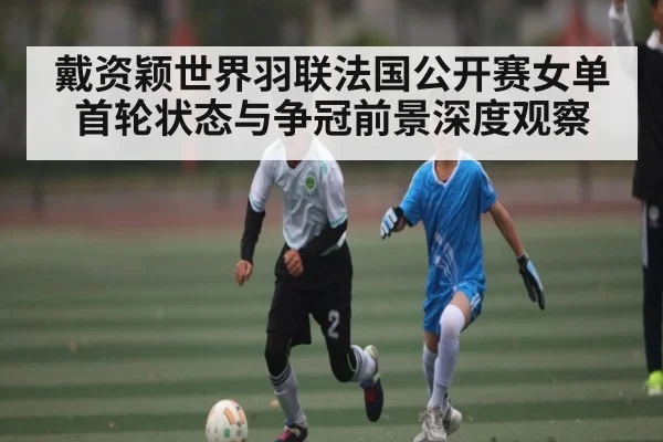 戴资颖世界羽联法国公开赛女单首轮状态与争冠前景深度观察